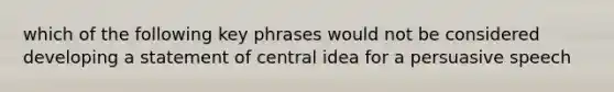 which of the following key phrases would not be considered developing a statement of central idea for a persuasive speech