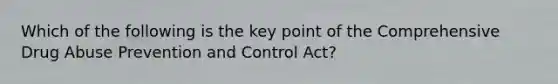 Which of the following is the key point of the Comprehensive Drug Abuse Prevention and Control Act?