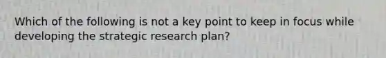 Which of the following is not a key point to keep in focus while developing the strategic research plan?