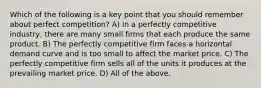 Which of the following is a key point that you should remember about perfect competition? A) In a perfectly competitive industry, there are many small firms that each produce the same product. B) The perfectly competitive firm faces a horizontal demand curve and is too small to affect the market price. C) The perfectly competitive firm sells all of the units it produces at the prevailing market price. D) All of the above.