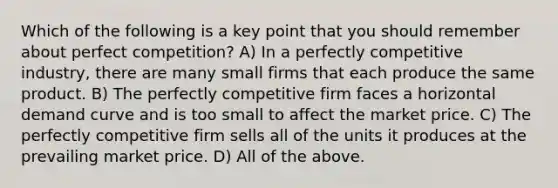 Which of the following is a key point that you should remember about perfect competition? A) In a perfectly competitive industry, there are many small firms that each produce the same product. B) The perfectly competitive firm faces a horizontal demand curve and is too small to affect the market price. C) The perfectly competitive firm sells all of the units it produces at the prevailing market price. D) All of the above.