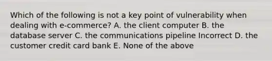 Which of the following is not a key point of vulnerability when dealing with e-commerce? A. the client computer B. the database server C. the communications pipeline Incorrect D. the customer credit card bank E. None of the above