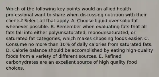 Which of the following key points would an allied health professional want to share when discussing nutrition with their clients? Select all that apply. A. Choose liquid over solid fat whenever possible. B. Remember when evaluating fats that all fats fall into either polyunsaturated, monounsaturated, or saturated fat categories, which makes choosing foods easier. C. Consume no more than 10% of daily calories from saturated fats. D. Calorie balance should be accomplished by eating high-quality foods from a variety of different sources. E. Refined carbohydrates are an excellent source of high quality food choices.