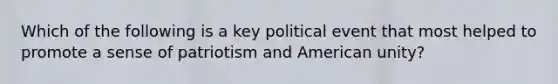 Which of the following is a key political event that most helped to promote a sense of patriotism and American unity?