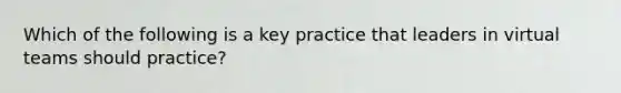 Which of the following is a key practice that leaders in virtual teams should practice?