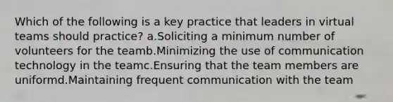 Which of the following is a key practice that leaders in virtual teams should practice? a.Soliciting a minimum number of volunteers for the teamb.Minimizing the use of communication technology in the teamc.Ensuring that the team members are uniformd.Maintaining frequent communication with the team