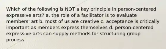 Which of the following is NOT a key principle in person-centered expressive arts? a. the role of a facilitator is to evaluate members' art b. most of us are creative c. acceptance is critically important as members express themselves d. person-centered expressive arts can supply methods for structuring group process