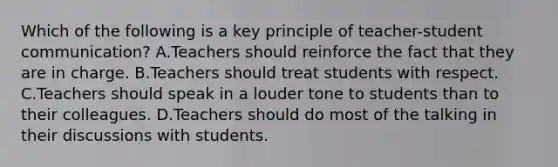 Which of the following is a key principle of teacher-student communication? A.Teachers should reinforce the fact that they are in charge. B.Teachers should treat students with respect. C.Teachers should speak in a louder tone to students than to their colleagues. D.Teachers should do most of the talking in their discussions with students.