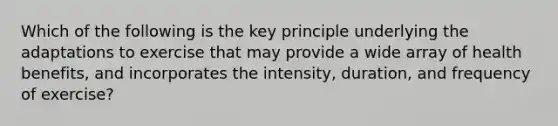 Which of the following is the key principle underlying the adaptations to exercise that may provide a wide array of health benefits, and incorporates the intensity, duration, and frequency of exercise?