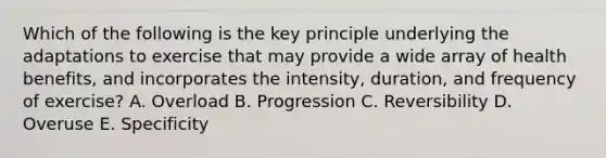 Which of the following is the key principle underlying the adaptations to exercise that may provide a wide array of health benefits, and incorporates the intensity, duration, and frequency of exercise? A. Overload B. Progression C. Reversibility D. Overuse E. Specificity