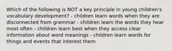 Which of the following is NOT a key principle in young children's vocabulary development? - children learn words when they are disconnected from grammar - children learn the words they hear most often - children learn best when they access clear information about word meanings - children learn words for things and events that interest them