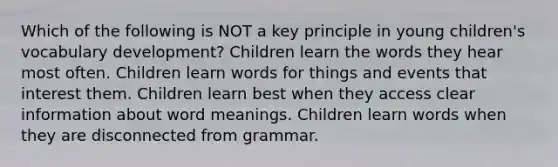 Which of the following is NOT a key principle in young children's vocabulary development? Children learn the words they hear most often. Children learn words for things and events that interest them. Children learn best when they access clear information about word meanings. Children learn words when they are disconnected from grammar.