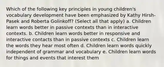 Which of the following key principles in young children's vocabulary development have been emphasized by Kathy Hirsh-Pasek and Roberta Golinkoff? (Select all that apply) a. Children learn words better in passive contexts than in interactive contexts. b. Children learn words better in responsive and interactive contacts than in passive contexts c. Children learn the words they hear most often d. Children learn words quickly independent of grammar and vocabulary e. Children learn words for things and events that interest them