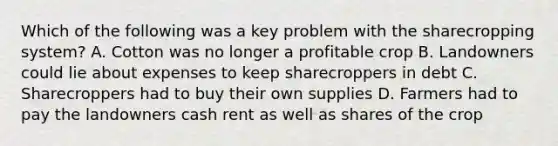 Which of the following was a key problem with the sharecropping system? A. Cotton was no longer a profitable crop B. Landowners could lie about expenses to keep sharecroppers in debt C. Sharecroppers had to buy their own supplies D. Farmers had to pay the landowners cash rent as well as shares of the crop