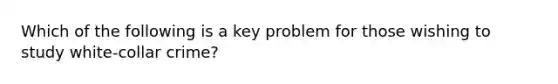 Which of the following is a key problem for those wishing to study white-collar crime?