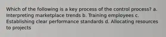 Which of the following is a key process of the control process? a. Interpreting marketplace trends b. Training employees c. Establishing clear performance standards d. Allocating resources to projects