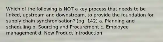 Which of the following is NOT a key process that needs to be linked, upstream and downstream, to provide the foundation for supply chain synchronisation? (pg. 142) a. Planning and scheduling b. Sourcing and Procurement c. Employee management d. New Product Introduction