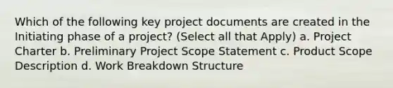 Which of the following key project documents are created in the Initiating phase of a project? (Select all that Apply) a. Project Charter b. Preliminary Project Scope Statement c. Product Scope Description d. <a href='https://www.questionai.com/knowledge/kH823cgklB-work-breakdown-structure' class='anchor-knowledge'>work breakdown structure</a>