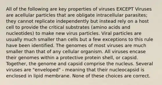 All of the following are key properties of viruses EXCEPT Viruses are acellular particles that are obligate intracellular parasites; they cannot replicate independently but instead rely on a host cell to provide the critical substrates (amino acids and nucleotides) to make new virus particles. Viral particles are usually much smaller than cells but a few exceptions to this rule have been identified. The genomes of most viruses are much smaller than that of any cellular organism. All viruses encase their genomes within a protective protein shell, or capsid. Together, the genome and capsid comprise the nucleus. Several viruses are "enveloped" - meaning that their nucleocapsid is enclosed in lipid membrane. None of these choices are correct.