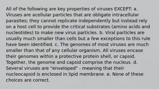 All of the following are key properties of viruses EXCEPT: a. Viruses are acellular particles that are obligate intracellular parasites; they cannot replicate independently but instead rely on a host cell to provide the critical substrates (<a href='https://www.questionai.com/knowledge/k9gb720LCl-amino-acids' class='anchor-knowledge'>amino acids</a> and nucleotides) to make new virus particles. b. Viral particles are usually much smaller than cells but a few exceptions to this rule have been identified. c. The genomes of most viruses are much smaller than that of any cellular organism. All viruses encase their genomes within a protective protein shell, or capsid. Together, the genome and capsid comprise the nucleus. d. Several viruses are "enveloped" - meaning that their nucleocapsid is enclosed in lipid membrane. e. None of these choices are correct.