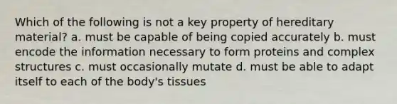 Which of the following is not a key property of hereditary material? a. must be capable of being copied accurately b. must encode the information necessary to form proteins and complex structures c. must occasionally mutate d. must be able to adapt itself to each of the body's tissues