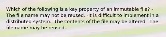 Which of the following is a key property of an immutable file? -The file name may not be reused. -It is difficult to implement in a distributed system. -The contents of the file may be altered. -The file name may be reused.