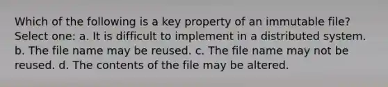 Which of the following is a key property of an immutable file? Select one: a. It is difficult to implement in a distributed system. b. The file name may be reused. c. The file name may not be reused. d. The contents of the file may be altered.