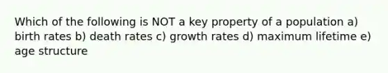 Which of the following is NOT a key property of a population a) birth rates b) death rates c) growth rates d) maximum lifetime e) age structure