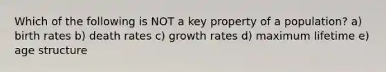 Which of the following is NOT a key property of a population? a) birth rates b) death rates c) growth rates d) maximum lifetime e) age structure