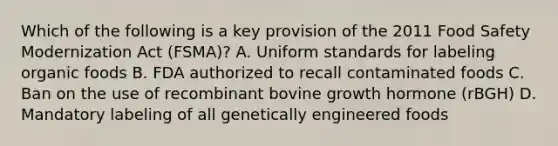 Which of the following is a key provision of the 2011 Food Safety Modernization Act (FSMA)? A. Uniform standards for labeling organic foods B. FDA authorized to recall contaminated foods C. Ban on the use of recombinant bovine growth hormone (rBGH) D. Mandatory labeling of all genetically engineered foods