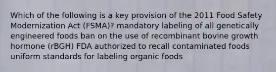 Which of the following is a key provision of the 2011 Food Safety Modernization Act (FSMA)? mandatory labeling of all genetically engineered foods ban on the use of recombinant bovine growth hormone (rBGH) FDA authorized to recall contaminated foods uniform standards for labeling organic foods