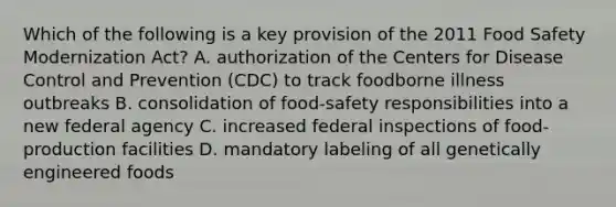 Which of the following is a key provision of the 2011 Food Safety Modernization Act? A. authorization of the Centers for Disease Control and Prevention (CDC) to track foodborne illness outbreaks B. consolidation of food-safety responsibilities into a new federal agency C. increased federal inspections of food-production facilities D. mandatory labeling of all genetically engineered foods