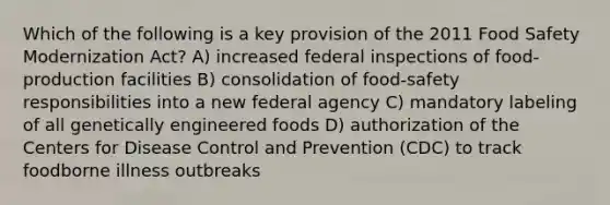 Which of the following is a key provision of the 2011 Food Safety Modernization Act? A) increased federal inspections of food-production facilities B) consolidation of food-safety responsibilities into a new federal agency C) mandatory labeling of all genetically engineered foods D) authorization of the Centers for Disease Control and Prevention (CDC) to track foodborne illness outbreaks