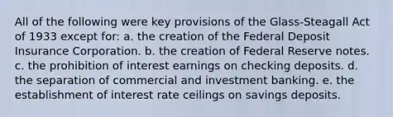 All of the following were key provisions of the Glass-Steagall Act of 1933 except for: a. the creation of the Federal Deposit Insurance Corporation. b. the creation of Federal Reserve notes. c. the prohibition of interest earnings on checking deposits. d. the separation of commercial and investment banking. e. the establishment of interest rate ceilings on savings deposits.