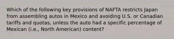 Which of the following key provisions of NAFTA restricts Japan from assembling autos in Mexico and avoiding U.S. or Canadian tariffs and quotas, unless the auto had a specific percentage of Mexican (i.e., North American) content?