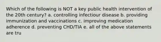 Which of the following is NOT a key public health intervention of the 20th century? a. controlling infectiour disease b. providing immunization and vaccinations c. improving medication adherence d. preventing CHD/TIA e. all of the above statements are tru