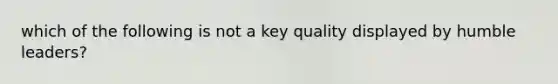 which of the following is not a key quality displayed by humble leaders?