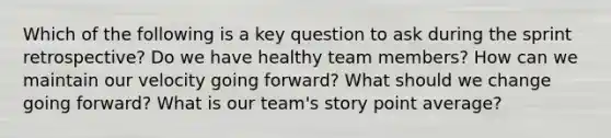 Which of the following is a key question to ask during the sprint retrospective? Do we have healthy team members? How can we maintain our velocity going forward? What should we change going forward? What is our team's story point average?