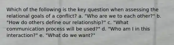 Which of the following is the key question when assessing the relational goals of a conflict? a. "Who are we to each other?" b. "How do others define our relationship?" c. "What communication process will be used?" d. "Who am I in this interaction?" e. "What do we want?"