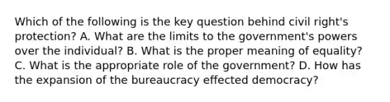 Which of the following is the key question behind civil right's protection? A. What are the limits to the government's powers over the individual? B. What is the proper meaning of equality? C. What is the appropriate role of the government? D. How has the expansion of the bureaucracy effected democracy?