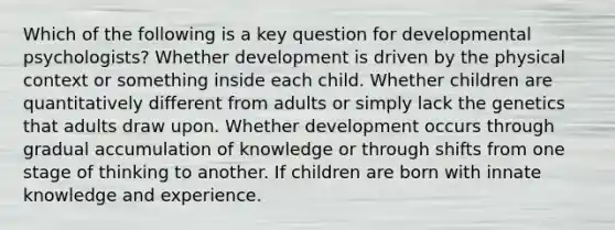 Which of the following is a key question for developmental psychologists? Whether development is driven by the physical context or something inside each child. Whether children are quantitatively different from adults or simply lack the genetics that adults draw upon. Whether development occurs through gradual accumulation of knowledge or through shifts from one stage of thinking to another. If children are born with innate knowledge and experience.