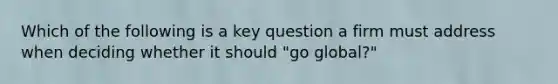 Which of the following is a key question a firm must address when deciding whether it should "go global?"