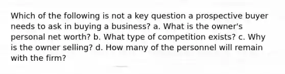 Which of the following is not a key question a prospective buyer needs to ask in buying a business? a. What is the owner's personal net worth? b. What type of competition exists? c. Why is the owner selling? d. How many of the personnel will remain with the firm?