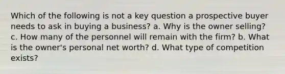 Which of the following is not a key question a prospective buyer needs to ask in buying a business? a. Why is the owner selling? c. How many of the personnel will remain with the firm? b. What is the owner's personal net worth? d. What type of competition exists?