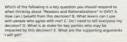 Which of the following is a key question you should respond to when thinking about "Reasons and Rationalizations" in GVV? A. How can I benefit from this decision? B. What levers can I use with people who agree with me? C. Do I need to tell everyone my decision? D. What is at stake for key parties who may be impacted by this decision? E. What are the supporting arguments I will get?