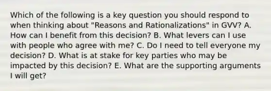 Which of the following is a key question you should respond to when thinking about "Reasons and Rationalizations" in GVV? A. How can I benefit from this decision? B. What levers can I use with people who agree with me? C. Do I need to tell everyone my decision? D. What is at stake for key parties who may be impacted by this decision? E. What are the supporting arguments I will get?