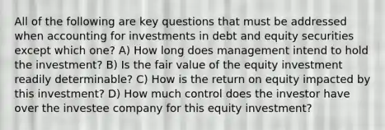 All of the following are key questions that must be addressed when <a href='https://www.questionai.com/knowledge/kEcrhqR3AN-accounting-for-investments' class='anchor-knowledge'>accounting for investments</a> in debt and equity securities except which one? A) How long does management intend to hold the investment? B) Is the <a href='https://www.questionai.com/knowledge/k8PZGITvcN-fair-value' class='anchor-knowledge'>fair value</a> of the equity investment readily determinable? C) How is the <a href='https://www.questionai.com/knowledge/kMJ5htkSmK-return-on-equity' class='anchor-knowledge'>return on equity</a> impacted by this investment? D) How much control does the investor have over the investee company for this equity investment?