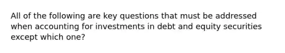 All of the following are key questions that must be addressed when accounting for investments in debt and equity securities except which one?