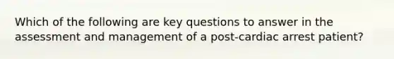 Which of the following are key questions to answer in the assessment and management of a post-cardiac arrest patient?