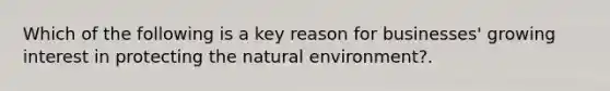 Which of the following is a key reason for businesses' growing interest in protecting the natural environment?.